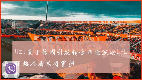 Uzi复出传闻引发转会市场波动LPL下路格局或将重塑