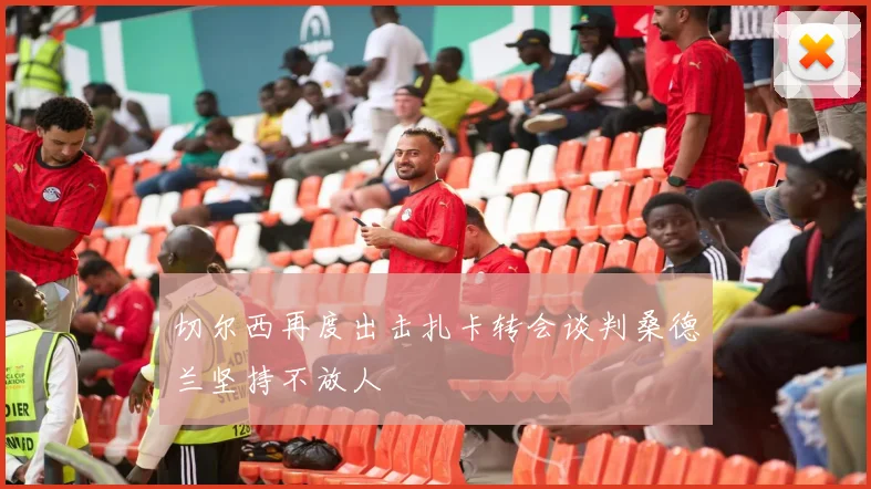 切尔西再度出击扎卡转会谈判桑德兰坚持不放人