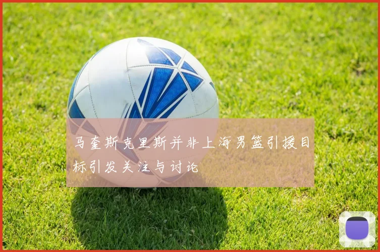 马奎斯克里斯并非上海男篮引援目标引发关注与讨论
