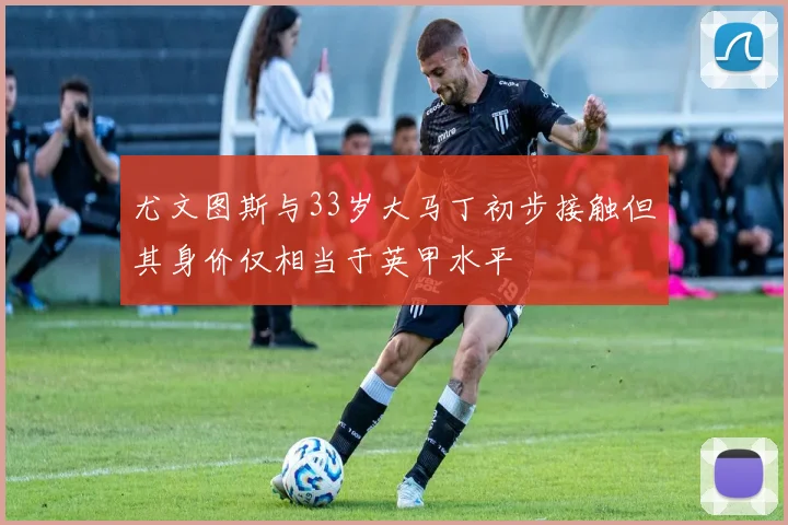 尤文图斯与33岁大马丁初步接触但其身价仅相当于英甲水平