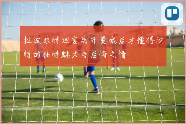 拉波尔特坦言离开曼城后才懂得沙特的独特魅力与后悔之情
