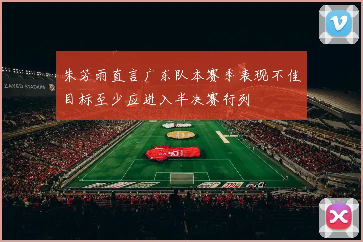 朱芳雨直言广东队本赛季表现不佳目标至少应进入半决赛行列