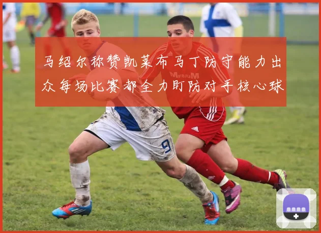 马绍尔称赞凯莱布马丁防守能力出众每场比赛都全力盯防对手核心球员