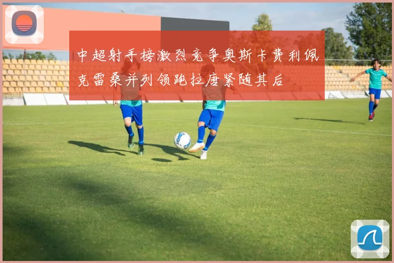 中超射手榜激烈竞争奥斯卡费利佩克雷桑并列领跑拉唐紧随其后