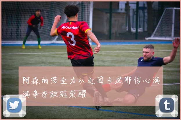 阿森纳若全力以赴因卡皮耶信心满满争夺欧冠荣耀