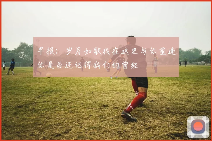 早报：岁月如歌我在这里与你重逢你是否还记得我们的曾经