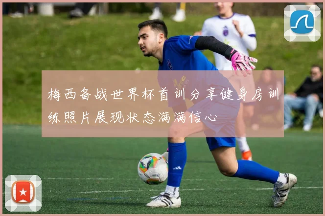 梅西备战世界杯首训分享健身房训练照片展现状态满满信心