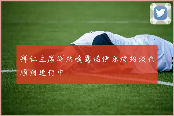 拜仁主席海纳透露诺伊尔续约谈判顺利进行中