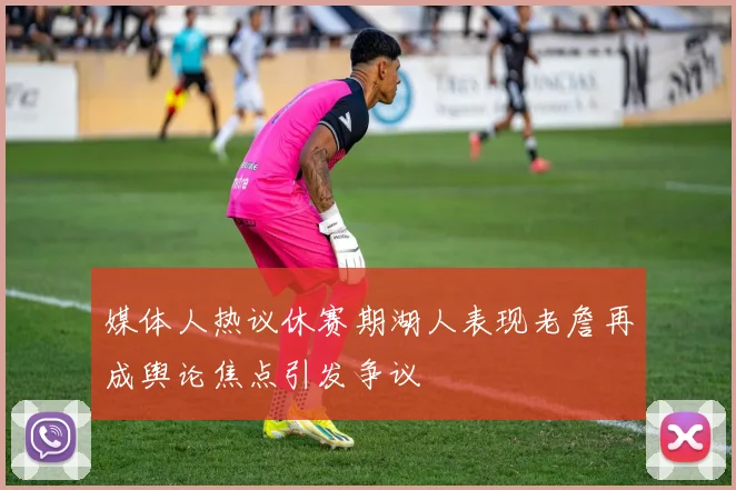 媒体人热议休赛期湖人表现老詹再成舆论焦点引发争议