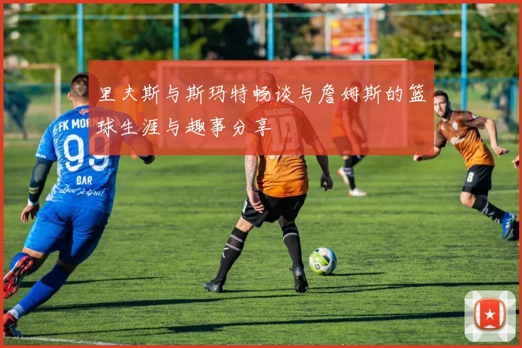 里夫斯与斯玛特畅谈与詹姆斯的篮球生涯与趣事分享