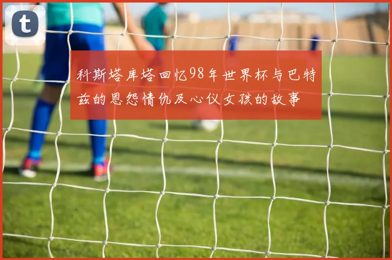 科斯塔库塔回忆98年世界杯与巴特兹的恩怨情仇及心仪女孩的故事