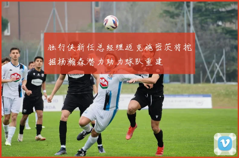 独行侠新任总经理迈克施密茨将挖掘杨瀚森潜力助力球队重建