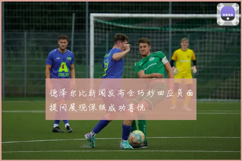德泽尔比新闻发布会巧妙回应负面提问展现保级成功喜悦
