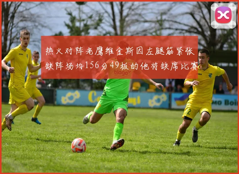 热火对阵老鹰维金斯因左腿筋紧张缺阵场均156分49板的他将缺席比赛