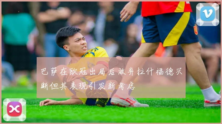 巴萨在欧冠出局后放弃拉什福德买断但其表现引发新考虑