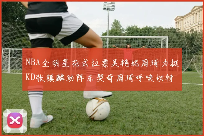 NBA全明星花式拉票吴艳妮周琦力挺KD张镇麟助阵东契奇周琦呼唤切特共襄盛举