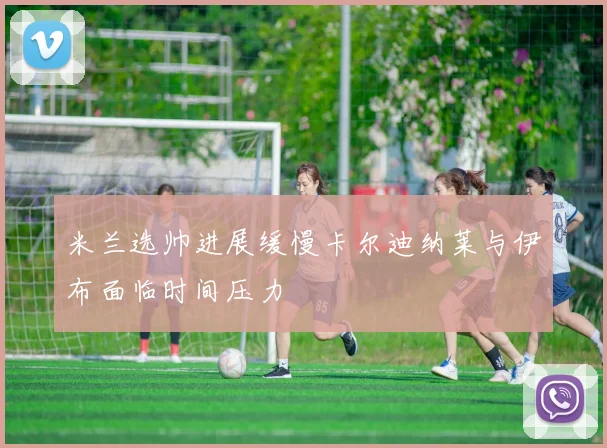 米兰选帅进展缓慢卡尔迪纳莱与伊布面临时间压力