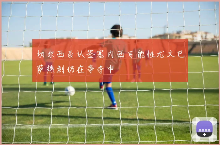 切尔西否认签塞内西可能性尤文巴萨热刺仍在争夺中