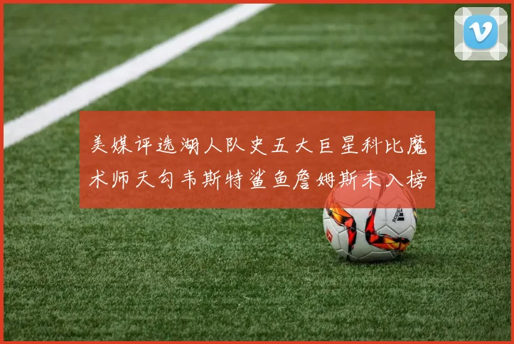 美媒评选湖人队史五大巨星科比魔术师天勾韦斯特鲨鱼詹姆斯未入榜引争议