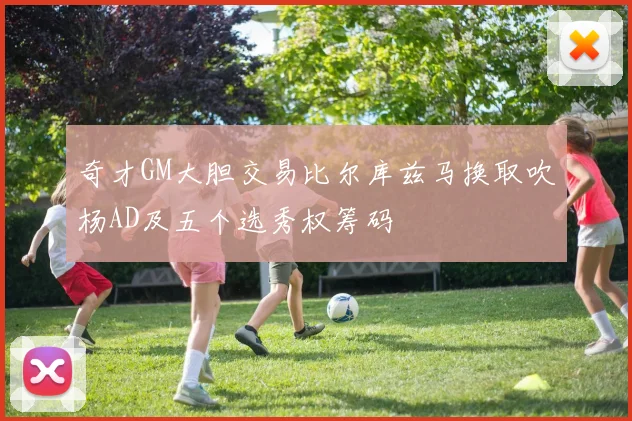 奇才GM大胆交易比尔库兹马换取吹杨AD及五个选秀权筹码