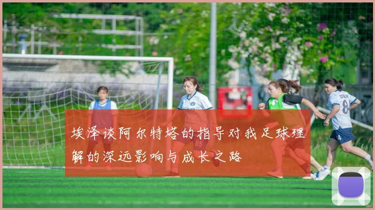 埃泽谈阿尔特塔的指导对我足球理解的深远影响与成长之路