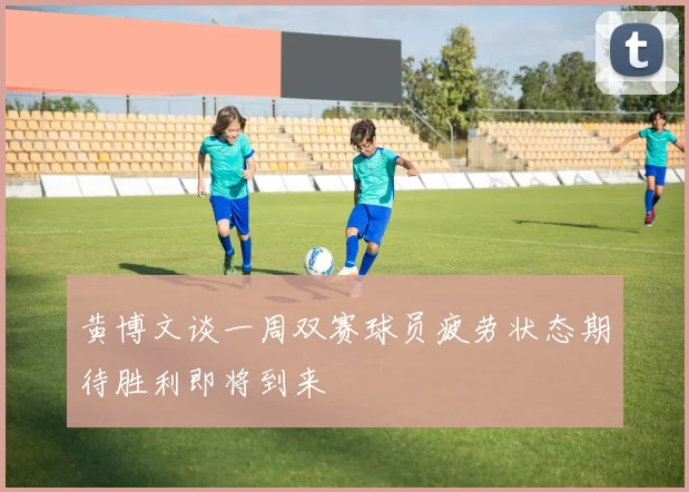 黄博文谈一周双赛球员疲劳状态期待胜利即将到来